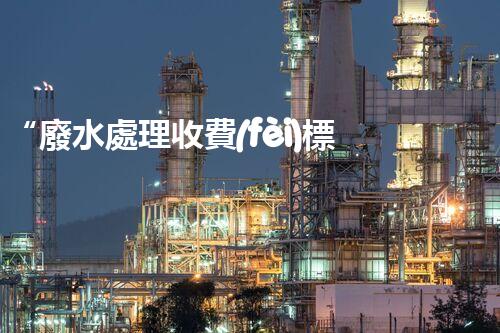 “廢水處理收費(fèi)標(biāo)準(zhǔn)合理通明，助力綠色環(huán)保事業(yè)蓬勃進(jìn)展”